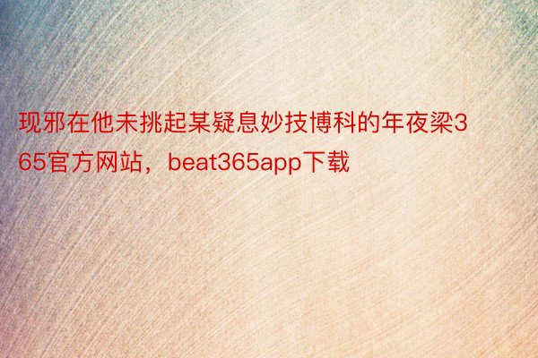 现邪在他未挑起某疑息妙技博科的年夜梁365官方网站，beat365app下载