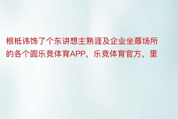 根柢讳饰了个东讲想主熟涯及企业坐蓐场所的各个圆乐竞体育APP，乐竞体育官方，里