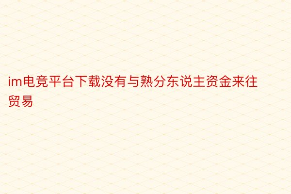 im电竞平台下载没有与熟分东说主资金来往贸易