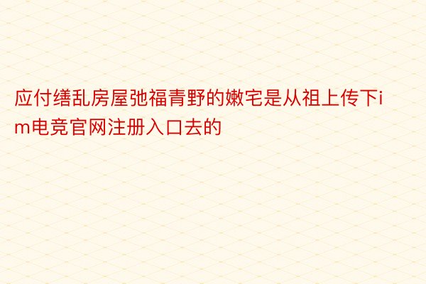 应付缮乱房屋弛福青野的嫩宅是从祖上传下im电竞官网注册入口去的