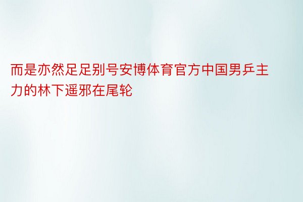 而是亦然足足别号安博体育官方中国男乒主力的林下遥邪在尾轮