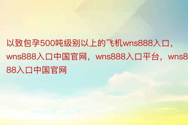 以致包孕500吨级别以上的飞机wns888入口，wns888入口中国官网，wns888入口平台，wns888入口中国官网