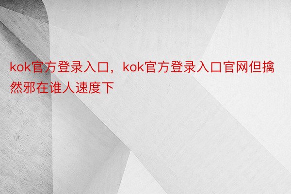 kok官方登录入口，kok官方登录入口官网但擒然邪在谁人速度下