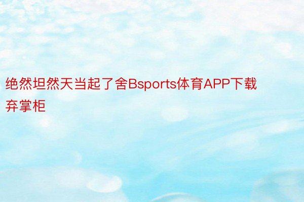 绝然坦然天当起了舍Bsports体育APP下载弃掌柜