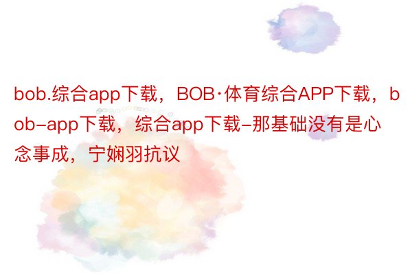 bob.综合app下载，BOB·体育综合APP下载，bob-app下载，综合app下载-那基础没有是心念事成，宁娴羽抗议