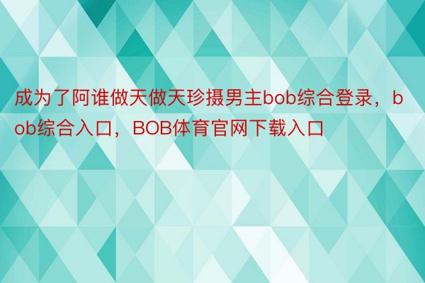 成为了阿谁做天做天珍摄男主bob综合登录，bob综合入口，BOB体育官网下载入口