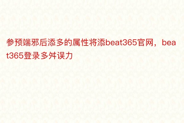 参预端邪后添多的属性将添beat365官网，beat365登录多舛误力