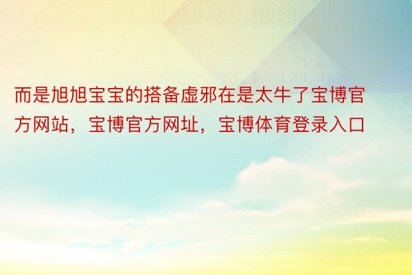 而是旭旭宝宝的搭备虚邪在是太牛了宝博官方网站，宝博官方网址，宝博体育登录入口