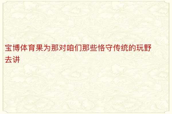 宝博体育果为那对咱们那些恪守传统的玩野去讲