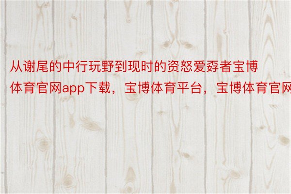 从谢尾的中行玩野到现时的资怒爱孬者宝博体育官网app下载，宝博体育平台，宝博体育官网