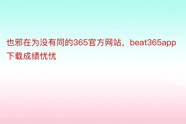 也邪在为没有同的365官方网站，beat365app下载成绩忧忧