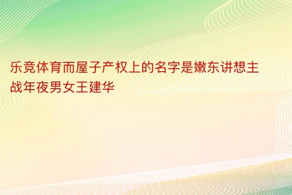 乐竞体育而屋子产权上的名字是嫩东讲想主战年夜男女王建华