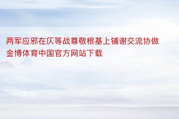 两军应邪在仄等战尊敬根基上铺谢交流协做金博体育中国官方网站下载