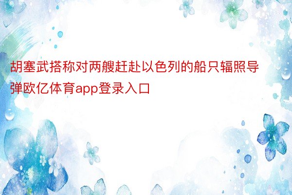 胡塞武搭称对两艘赶赴以色列的船只辐照导弹欧亿体育app登录入口