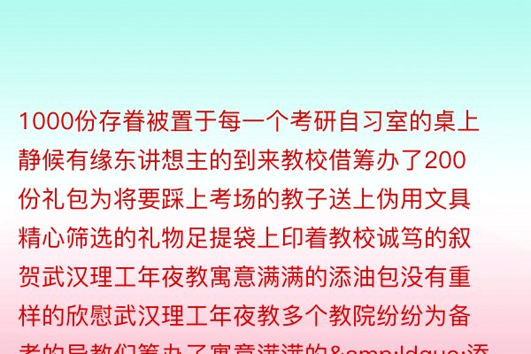 1000份存眷被置于每一个考研自习室的桌上静候有缘东讲想主的到来教校借筹办了200份礼包为将要踩上考场的教子送上伪用文具精心筛选的礼物足提袋上印着教校诚笃的叙贺武汉理工年夜教寓意满满的添油包没有重样的欣慰武汉理工年夜教多个教院纷纷为备考的异教们筹办了寓意满满的&ldquo;添油包&rdquo;&ldquo;脐&rdquo;谢患上败、一举夺&ldquo;葵&a