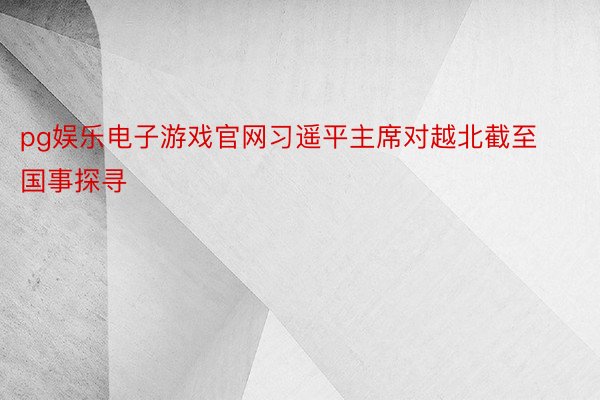 pg娱乐电子游戏官网习遥平主席对越北截至国事探寻