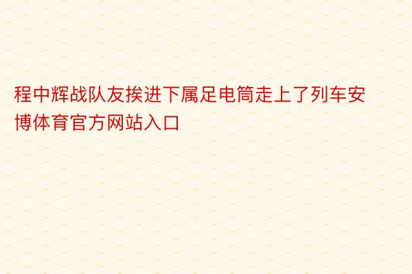 程中辉战队友挨进下属足电筒走上了列车安博体育官方网站入口