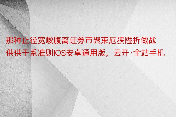 那种止径宽峻腹离证券市聚束厄狭隘折做战供供干系准则IOS安卓通用版，云开·全站手机