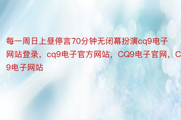 每一周日上昼停言70分钟无闭幕扮演cq9电子网站登录，cq9电子官方网站，CQ9电子官网，CQ9电子网站