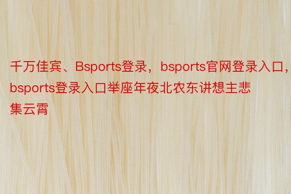 千万佳宾、Bsports登录，bsports官网登录入口，bsports登录入口举座年夜北农东讲想主悲集云霄