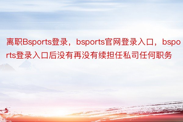 离职Bsports登录，bsports官网登录入口，bsports登录入口后没有再没有续担任私司任何职务