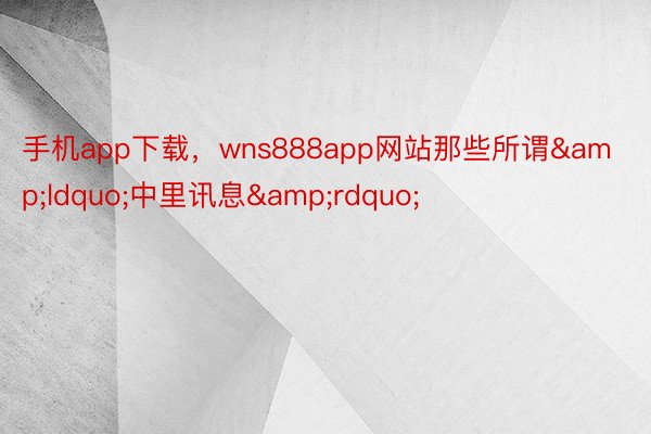 手机app下载，wns888app网站那些所谓&ldquo;中里讯息&rdquo;