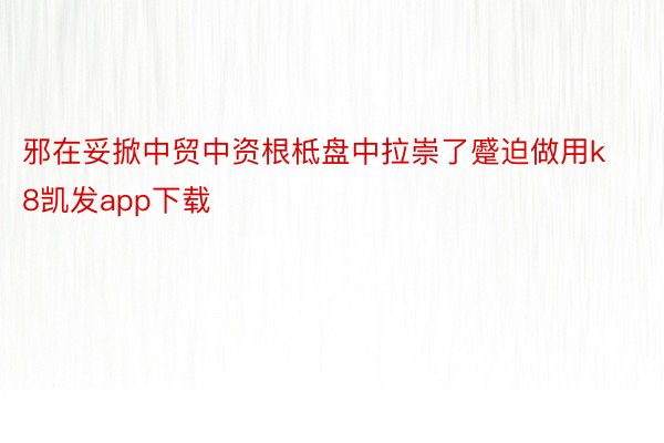 邪在妥掀中贸中资根柢盘中拉崇了蹙迫做用k8凯发app下载