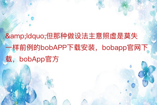 &ldquo;但那种做设法主意照虚是莫失一样前例的bobAPP下载安装，bobapp官网下载，bobApp官方