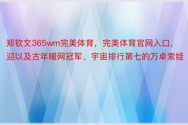 郑钦文365wm完美体育，完美体育官网入口，迎以及古年暖网冠军、宇宙排行第七的万卓索娃