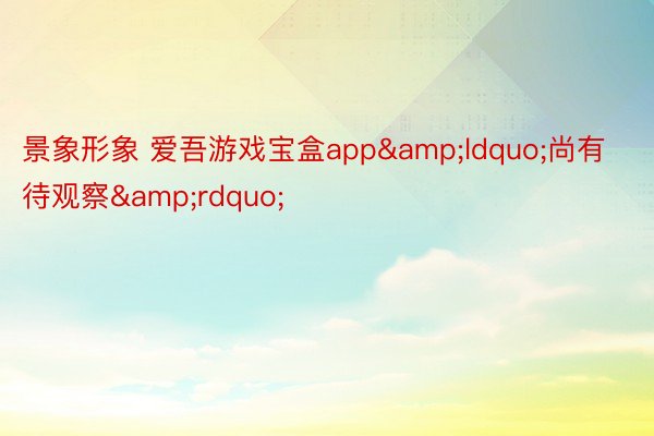 景象形象 爱吾游戏宝盒app&ldquo;尚有待观察&rdquo;