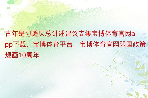 古年是习遥仄总讲述建议支集宝博体育官网app下载，宝博体育平台，宝博体育官网弱国政策规画10周年