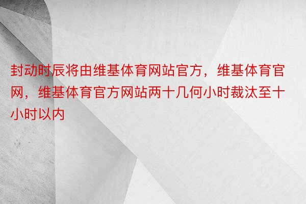 封动时辰将由维基体育网站官方，维基体育官网，维基体育官方网站两十几何小时裁汰至十小时以内