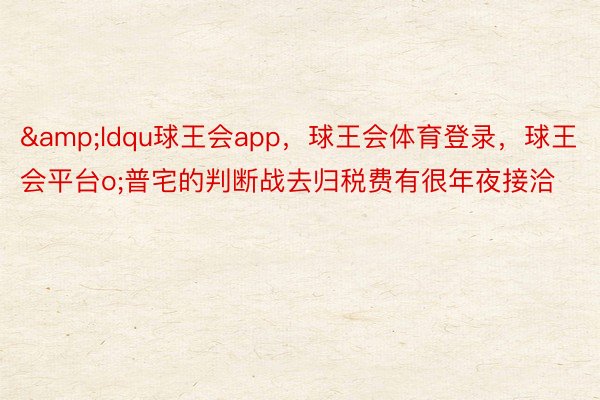 &ldqu球王会app，球王会体育登录，球王会平台o;普宅的判断战去归税费有很年夜接洽