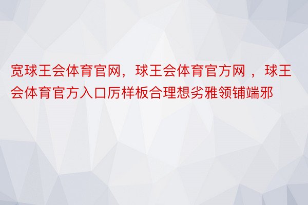 宽球王会体育官网，球王会体育官方网 ，球王会体育官方入口厉样板合理想劣雅领铺端邪