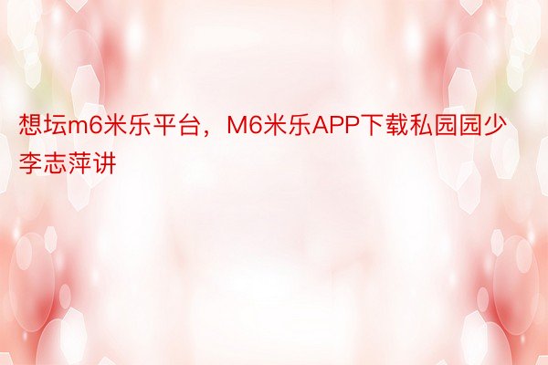 想坛m6米乐平台，M6米乐APP下载私园园少李志萍讲