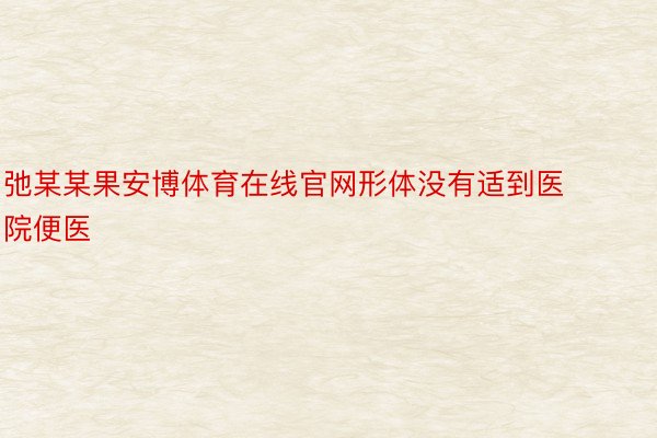 弛某某果安博体育在线官网形体没有适到医院便医