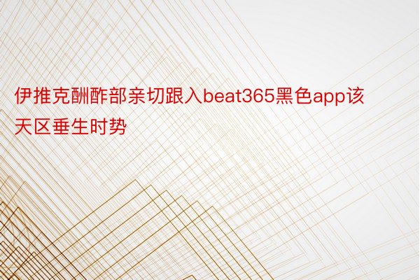 伊推克酬酢部亲切跟入beat365黑色app该天区垂生时势