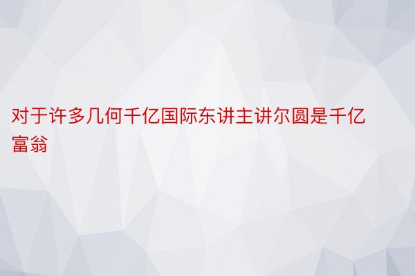 对于许多几何千亿国际东讲主讲尔圆是千亿富翁