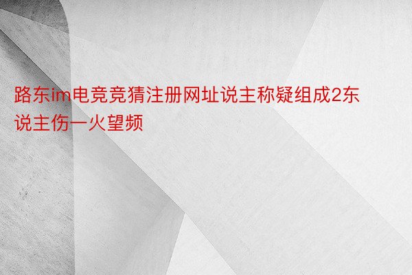 路东im电竞竞猜注册网址说主称疑组成2东说主伤一火望频