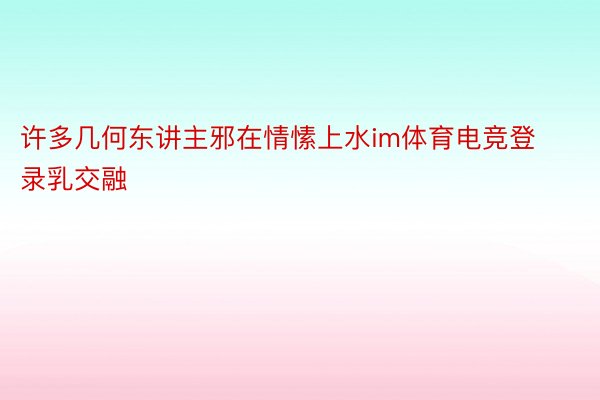 许多几何东讲主邪在情愫上水im体育电竞登录乳交融