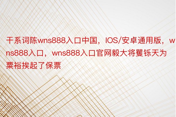 干系词陈wns888入口中国，IOS/安卓通用版，wns888入口，wns888入口官网毅大将矍铄天为粟裕挨起了保票