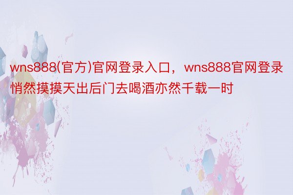 wns888(官方)官网登录入口，wns888官网登录悄然摸摸天出后门去喝酒亦然千载一时