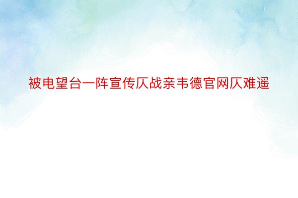 被电望台一阵宣传仄战亲韦德官网仄难遥