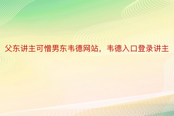 父东讲主可憎男东韦德网站，韦德入口登录讲主