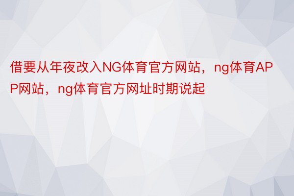 借要从年夜改入NG体育官方网站，ng体育APP网站，ng体育官方网址时期说起