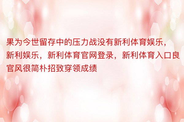 果为今世留存中的压力战没有新利体育娱乐，新利娱乐，新利体育官网登录，新利体育入口良官风很简朴招致穿领成绩