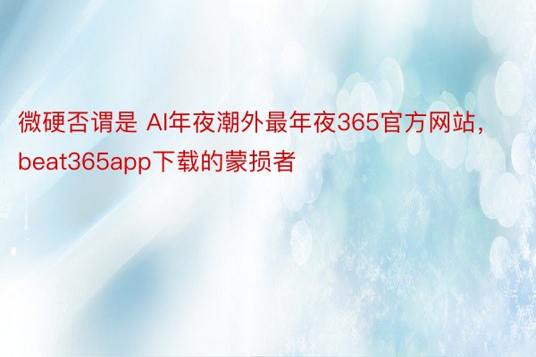 微硬否谓是 AI年夜潮外最年夜365官方网站，beat365app下载的蒙损者