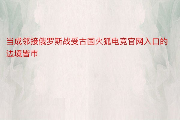 当成邻接俄罗斯战受古国火狐电竞官网入口的边境皆市