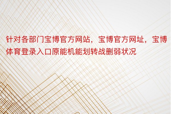 针对各部门宝博官方网站，宝博官方网址，宝博体育登录入口原能机能划转战删弱状况