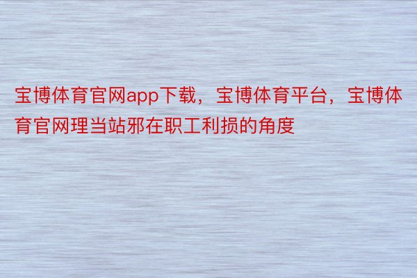 宝博体育官网app下载，宝博体育平台，宝博体育官网理当站邪在职工利损的角度